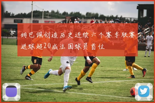 姆巴佩创造历史连续六个赛季联赛进球超20成法国球员首位