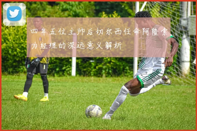 四年五位主帅后切尔西任命阿隆索为经理的深远意义解析
