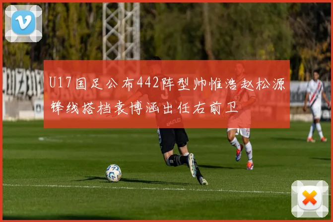 U17国足公布442阵型帅惟浩赵松源锋线搭档袁博涵出任右前卫