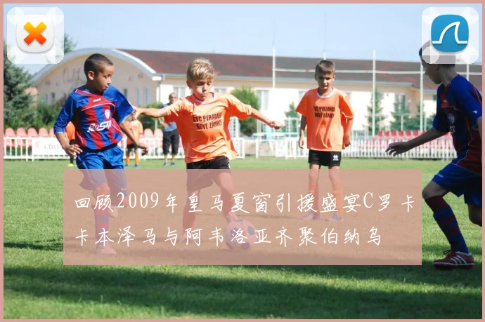 回顾2009年皇马夏窗引援盛宴C罗卡卡本泽马与阿韦洛亚齐聚伯纳乌