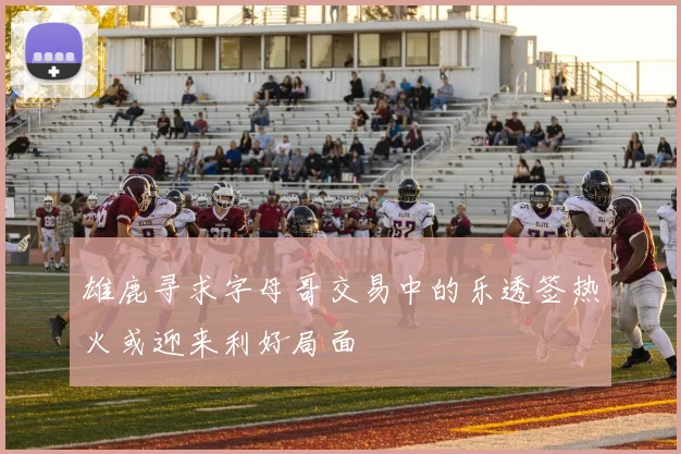 雄鹿寻求字母哥交易中的乐透签热火或迎来利好局面