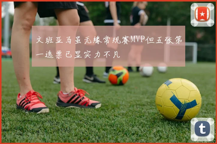 文班亚马虽无缘常规赛MVP但五张第一选票已显实力不凡