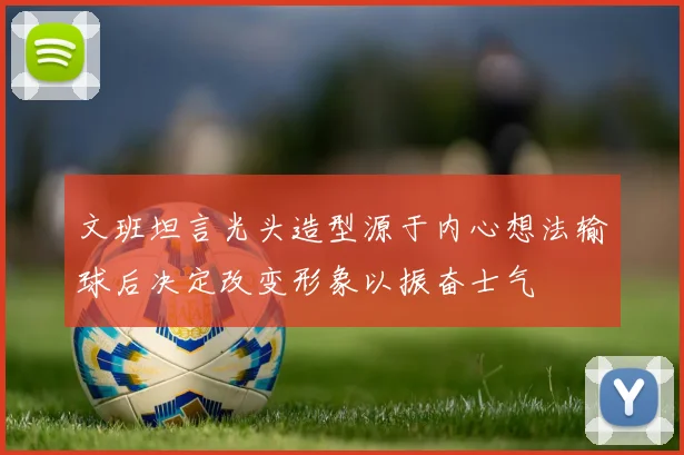 文班坦言光头造型源于内心想法输球后决定改变形象以振奋士气