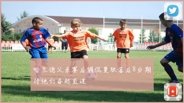 哈兰德父亲赛后调侃曼联落后8分期待他们奋起直追