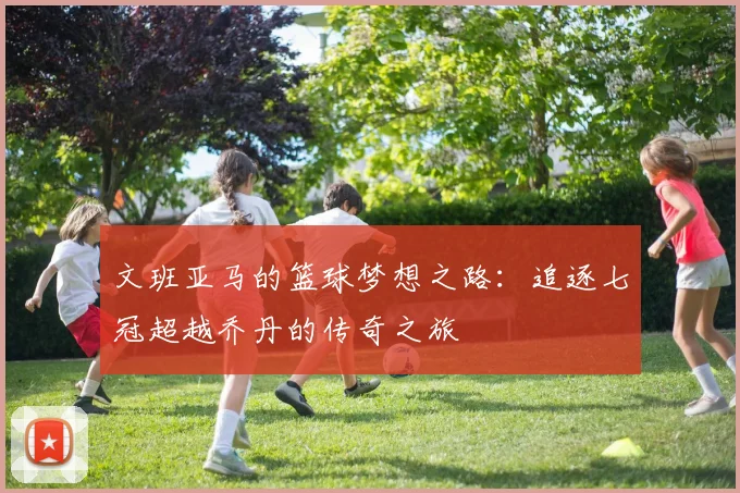 文班亚马的篮球梦想之路：追逐七冠超越乔丹的传奇之旅