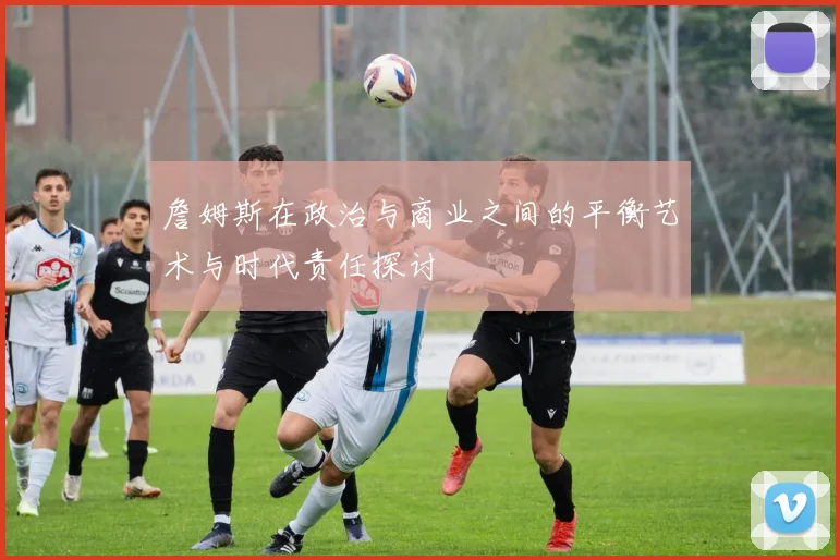 詹姆斯在政治与商业之间的平衡艺术与时代责任探讨
