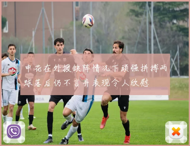 申花在外援缺阵情况下顽强拼搏两球落后仍不言弃表现令人欣慰
