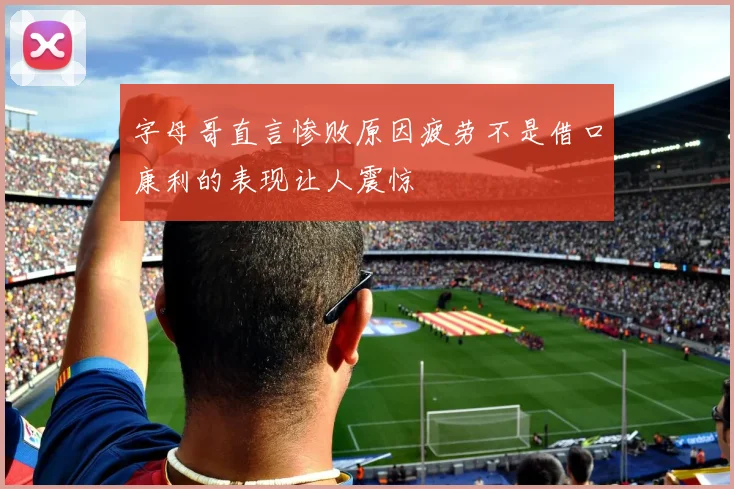 字母哥直言惨败原因疲劳不是借口康利的表现让人震惊