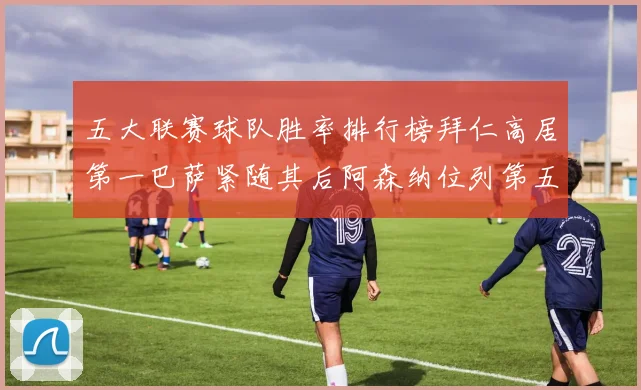 五大联赛球队胜率排行榜拜仁高居第一巴萨紧随其后阿森纳位列第五