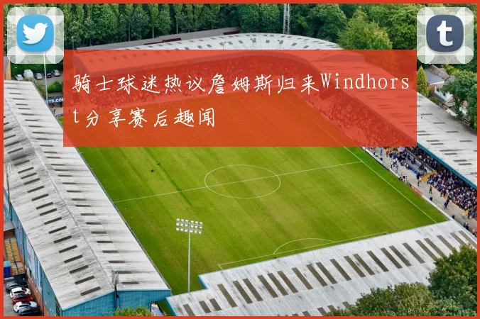 骑士球迷热议詹姆斯归来Windhorst分享赛后趣闻