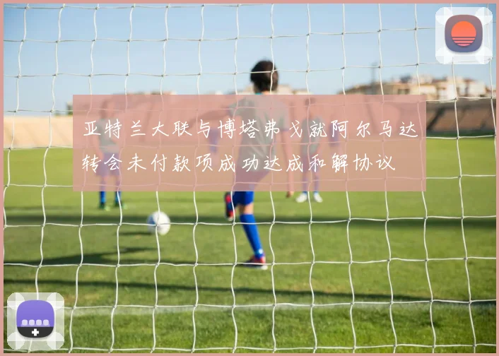 亚特兰大联与博塔弗戈就阿尔马达转会未付款项成功达成和解协议
